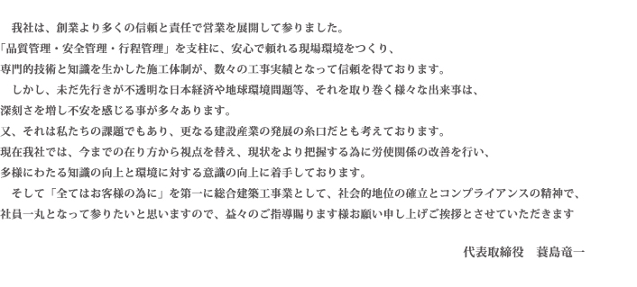我社は、創業より多くの信頼と責任で営業を展開して参りました。「品質管理・安全管理・行程管理」を支柱に、安心で頼れる現場環境をつくり、専門的技術と知識を生かした施工体制が、数々の工事実績となって信頼を得ております。しかし、未だ先行きが不透明な日本経済や地球環境問題等、それを取り巻く様々な出来事は、深刻さを増し不安を感じる事が多々あります。又、それは私たちの課題でもあり、更なる建設産業の発展の糸口だとも考えております。現在我社では、今までの在り方から視点を替え、現状をより把握する為に労使関係の改善を行い、多様にわたる知識の向上と環境に対する意識の向上に着手しております。そして「全てはお客様の為に」を第一に総合建築工事業として、社会的地位の確立とコンプライアンスの精神で、社員一丸となって参りたいと思いますので、益々のご指導賜ります様お願い申し上げご挨拶とさせていただきます。代表取締役　蓑島竜一